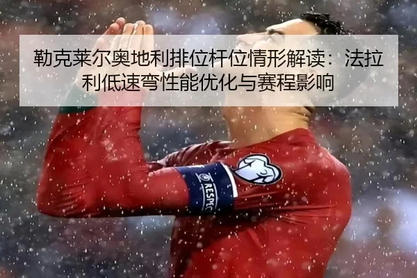 勒克莱尔奥地利排位杆位情形解读：法拉利低速弯性能优化与赛程影响