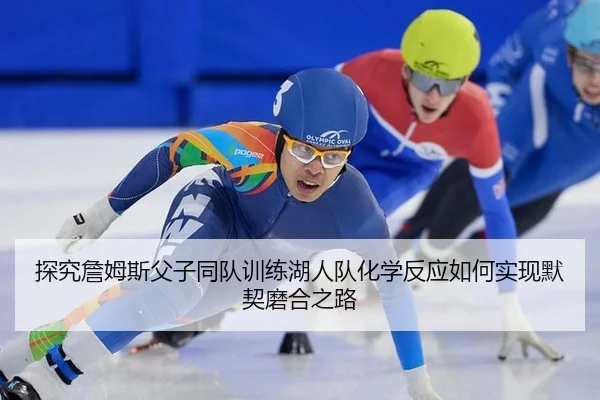 探究詹姆斯父子同队训练湖人队化学反应如何实现默契磨合之路