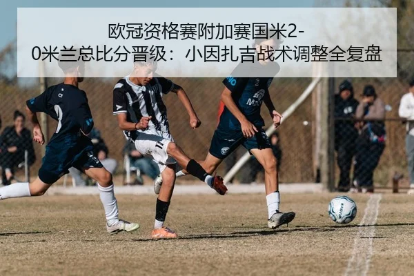 欧冠资格赛附加赛国米2-0米兰总比分晋级：小因扎吉战术调整全复盘